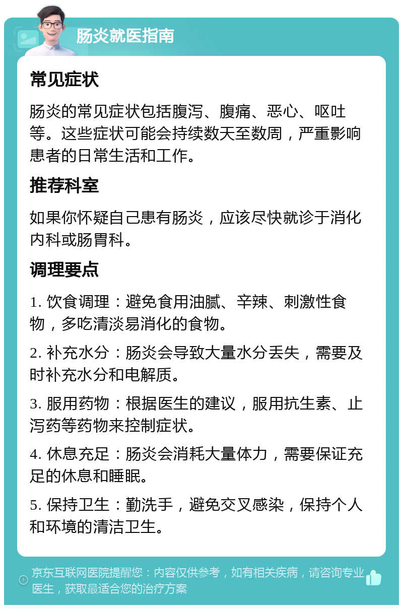 肠炎就医指南 常见症状 肠炎的常见症状包括腹泻、腹痛、恶心、呕吐等。这些症状可能会持续数天至数周，严重影响患者的日常生活和工作。 推荐科室 如果你怀疑自己患有肠炎，应该尽快就诊于消化内科或肠胃科。 调理要点 1. 饮食调理：避免食用油腻、辛辣、刺激性食物，多吃清淡易消化的食物。 2. 补充水分：肠炎会导致大量水分丢失，需要及时补充水分和电解质。 3. 服用药物：根据医生的建议，服用抗生素、止泻药等药物来控制症状。 4. 休息充足：肠炎会消耗大量体力，需要保证充足的休息和睡眠。 5. 保持卫生：勤洗手，避免交叉感染，保持个人和环境的清洁卫生。