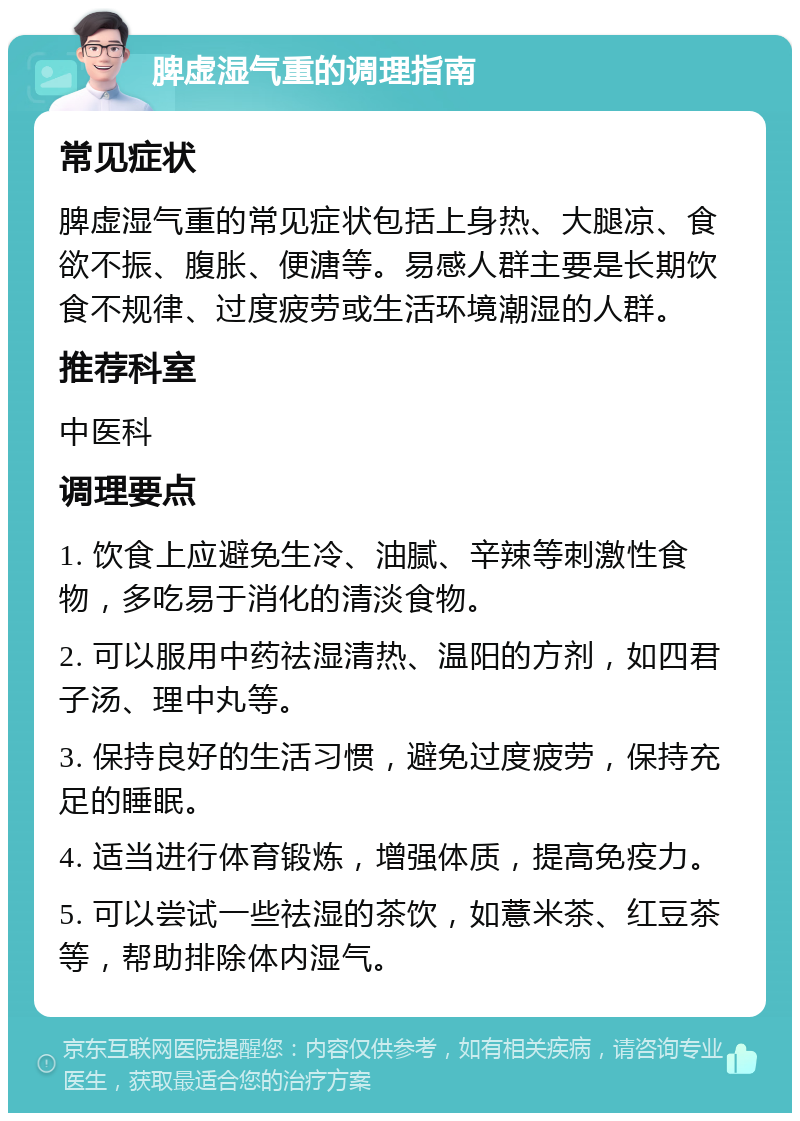 脾虚湿气重的调理指南 常见症状 脾虚湿气重的常见症状包括上身热、大腿凉、食欲不振、腹胀、便溏等。易感人群主要是长期饮食不规律、过度疲劳或生活环境潮湿的人群。 推荐科室 中医科 调理要点 1. 饮食上应避免生冷、油腻、辛辣等刺激性食物，多吃易于消化的清淡食物。 2. 可以服用中药祛湿清热、温阳的方剂，如四君子汤、理中丸等。 3. 保持良好的生活习惯，避免过度疲劳，保持充足的睡眠。 4. 适当进行体育锻炼，增强体质，提高免疫力。 5. 可以尝试一些祛湿的茶饮，如薏米茶、红豆茶等，帮助排除体内湿气。