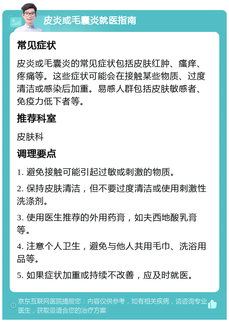 皮炎或毛囊炎就医指南 常见症状 皮炎或毛囊炎的常见症状包括皮肤红肿、瘙痒、疼痛等。这些症状可能会在接触某些物质、过度清洁或感染后加重。易感人群包括皮肤敏感者、免疫力低下者等。 推荐科室 皮肤科 调理要点 1. 避免接触可能引起过敏或刺激的物质。 2. 保持皮肤清洁，但不要过度清洁或使用刺激性洗涤剂。 3. 使用医生推荐的外用药膏，如夫西地酸乳膏等。 4. 注意个人卫生，避免与他人共用毛巾、洗浴用品等。 5. 如果症状加重或持续不改善，应及时就医。