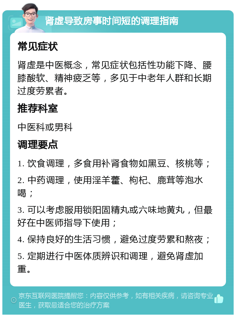 肾虚导致房事时间短的调理指南 常见症状 肾虚是中医概念，常见症状包括性功能下降、腰膝酸软、精神疲乏等，多见于中老年人群和长期过度劳累者。 推荐科室 中医科或男科 调理要点 1. 饮食调理，多食用补肾食物如黑豆、核桃等； 2. 中药调理，使用淫羊藿、枸杞、鹿茸等泡水喝； 3. 可以考虑服用锁阳固精丸或六味地黄丸，但最好在中医师指导下使用； 4. 保持良好的生活习惯，避免过度劳累和熬夜； 5. 定期进行中医体质辨识和调理，避免肾虚加重。