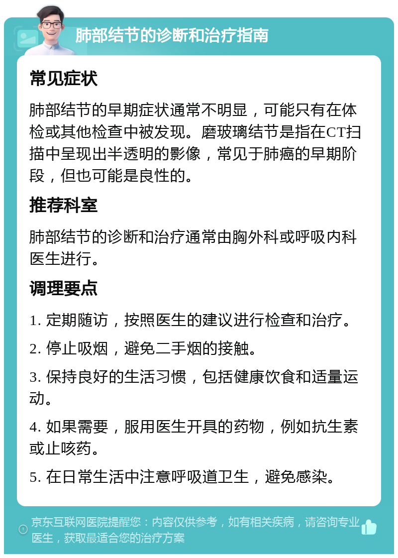 肺部结节的诊断和治疗指南 常见症状 肺部结节的早期症状通常不明显，可能只有在体检或其他检查中被发现。磨玻璃结节是指在CT扫描中呈现出半透明的影像，常见于肺癌的早期阶段，但也可能是良性的。 推荐科室 肺部结节的诊断和治疗通常由胸外科或呼吸内科医生进行。 调理要点 1. 定期随访，按照医生的建议进行检查和治疗。 2. 停止吸烟，避免二手烟的接触。 3. 保持良好的生活习惯，包括健康饮食和适量运动。 4. 如果需要，服用医生开具的药物，例如抗生素或止咳药。 5. 在日常生活中注意呼吸道卫生，避免感染。