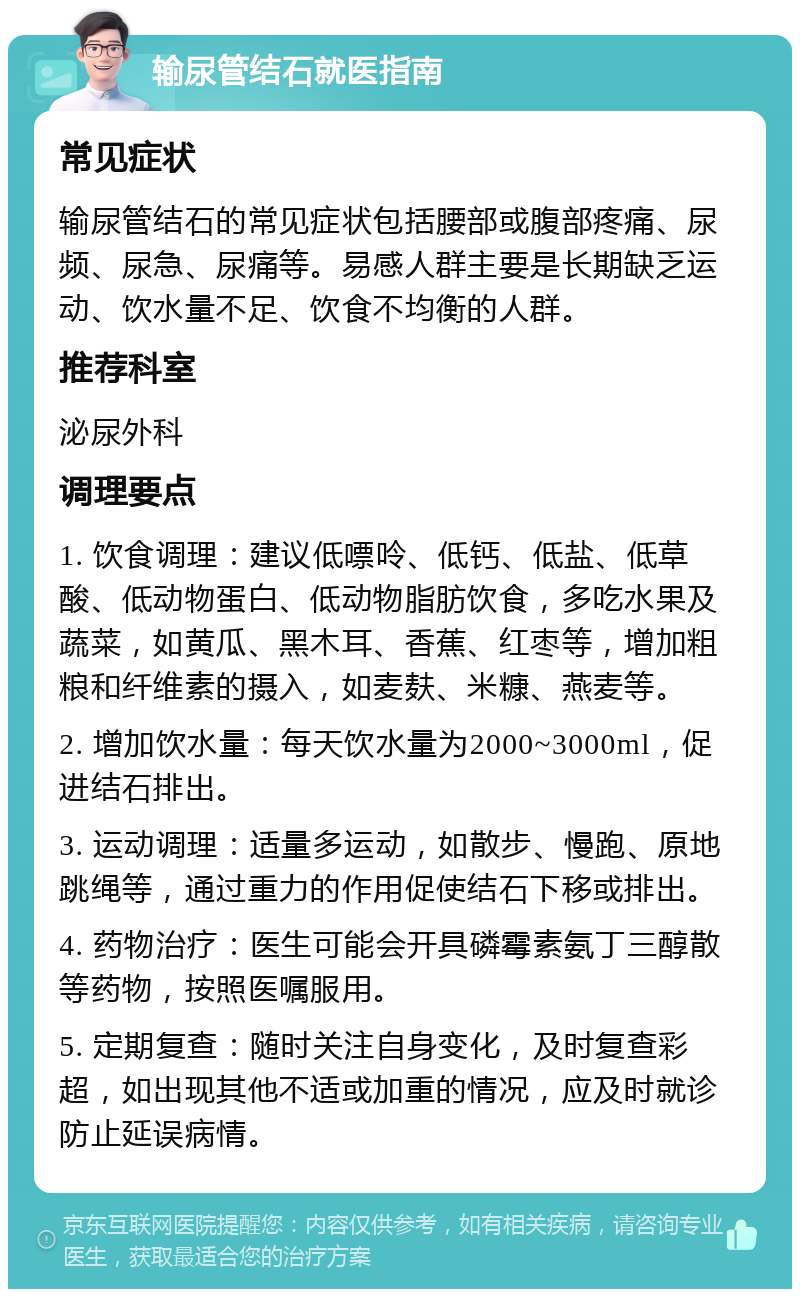 输尿管结石就医指南 常见症状 输尿管结石的常见症状包括腰部或腹部疼痛、尿频、尿急、尿痛等。易感人群主要是长期缺乏运动、饮水量不足、饮食不均衡的人群。 推荐科室 泌尿外科 调理要点 1. 饮食调理：建议低嘌呤、低钙、低盐、低草酸、低动物蛋白、低动物脂肪饮食，多吃水果及蔬菜，如黄瓜、黑木耳、香蕉、红枣等，增加粗粮和纤维素的摄入，如麦麸、米糠、燕麦等。 2. 增加饮水量：每天饮水量为2000~3000ml，促进结石排出。 3. 运动调理：适量多运动，如散步、慢跑、原地跳绳等，通过重力的作用促使结石下移或排出。 4. 药物治疗：医生可能会开具磷霉素氨丁三醇散等药物，按照医嘱服用。 5. 定期复查：随时关注自身变化，及时复查彩超，如出现其他不适或加重的情况，应及时就诊防止延误病情。