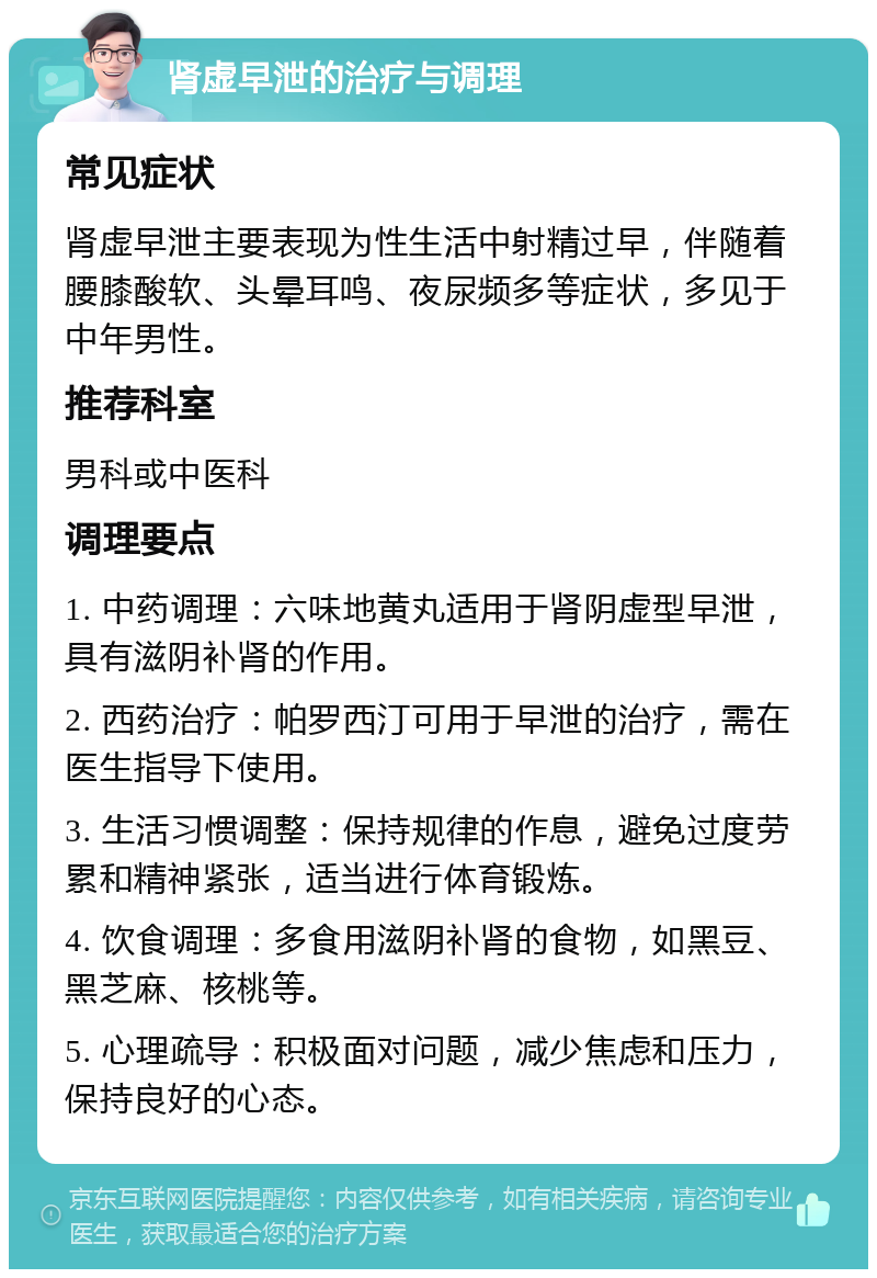 肾虚早泄的治疗与调理 常见症状 肾虚早泄主要表现为性生活中射精过早，伴随着腰膝酸软、头晕耳鸣、夜尿频多等症状，多见于中年男性。 推荐科室 男科或中医科 调理要点 1. 中药调理：六味地黄丸适用于肾阴虚型早泄，具有滋阴补肾的作用。 2. 西药治疗：帕罗西汀可用于早泄的治疗，需在医生指导下使用。 3. 生活习惯调整：保持规律的作息，避免过度劳累和精神紧张，适当进行体育锻炼。 4. 饮食调理：多食用滋阴补肾的食物，如黑豆、黑芝麻、核桃等。 5. 心理疏导：积极面对问题，减少焦虑和压力，保持良好的心态。