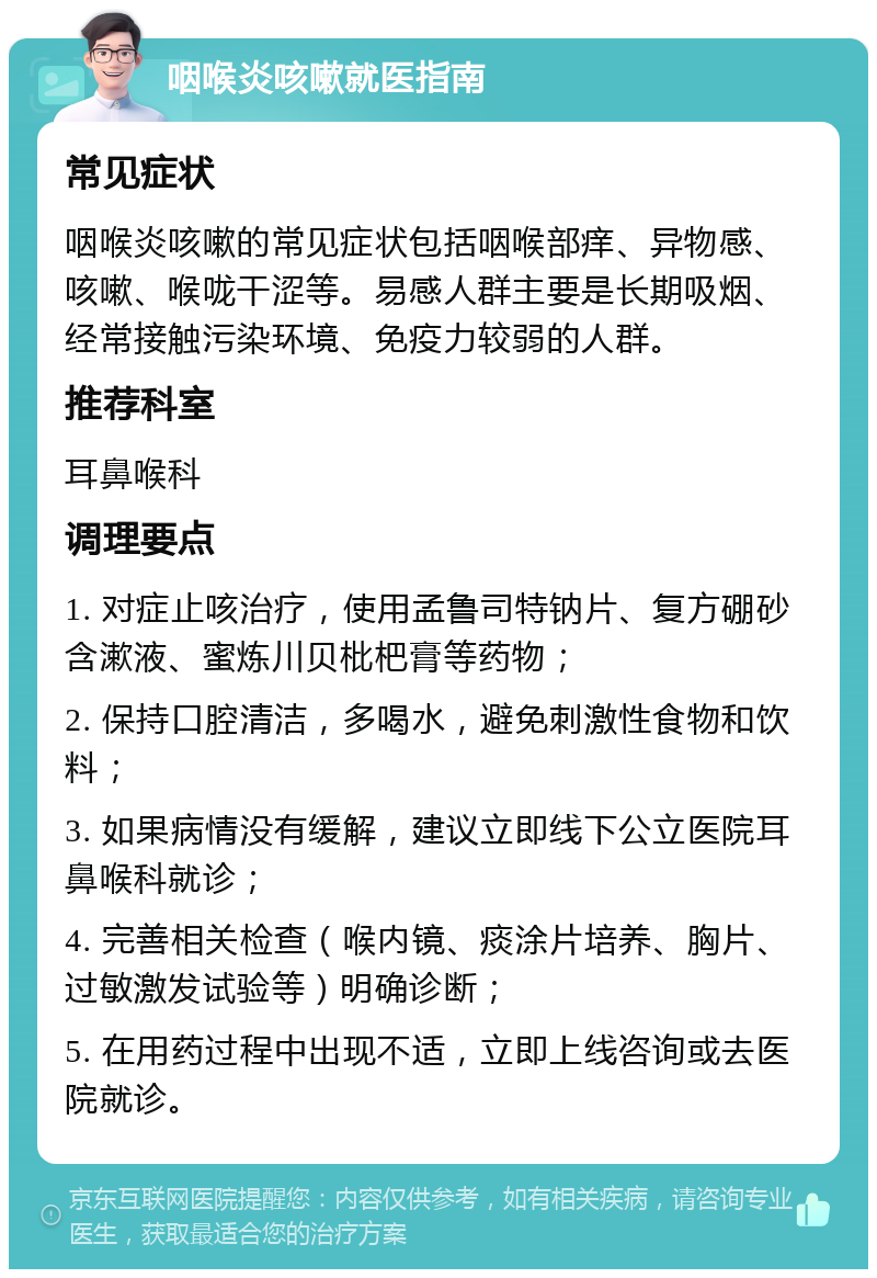 咽喉炎咳嗽就医指南 常见症状 咽喉炎咳嗽的常见症状包括咽喉部痒、异物感、咳嗽、喉咙干涩等。易感人群主要是长期吸烟、经常接触污染环境、免疫力较弱的人群。 推荐科室 耳鼻喉科 调理要点 1. 对症止咳治疗，使用孟鲁司特钠片、复方硼砂含漱液、蜜炼川贝枇杷膏等药物； 2. 保持口腔清洁，多喝水，避免刺激性食物和饮料； 3. 如果病情没有缓解，建议立即线下公立医院耳鼻喉科就诊； 4. 完善相关检查（喉内镜、痰涂片培养、胸片、过敏激发试验等）明确诊断； 5. 在用药过程中出现不适，立即上线咨询或去医院就诊。