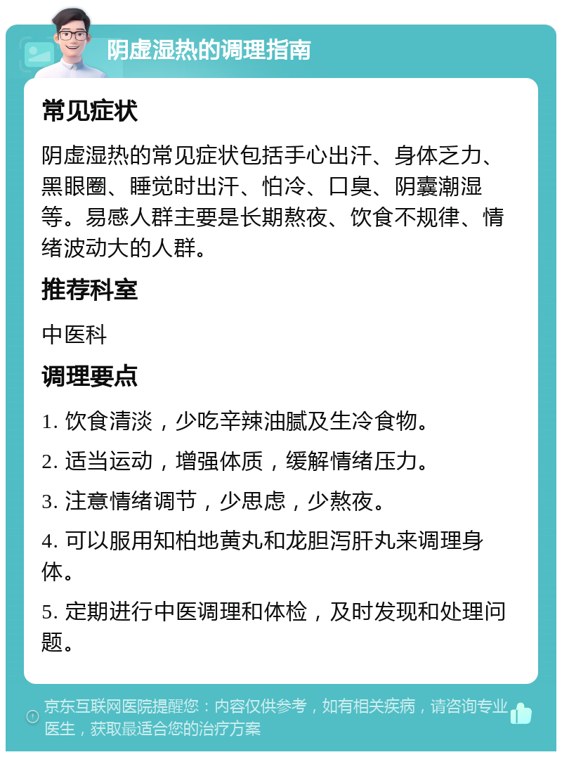 阴虚湿热的调理指南 常见症状 阴虚湿热的常见症状包括手心出汗、身体乏力、黑眼圈、睡觉时出汗、怕冷、口臭、阴囊潮湿等。易感人群主要是长期熬夜、饮食不规律、情绪波动大的人群。 推荐科室 中医科 调理要点 1. 饮食清淡，少吃辛辣油腻及生冷食物。 2. 适当运动，增强体质，缓解情绪压力。 3. 注意情绪调节，少思虑，少熬夜。 4. 可以服用知柏地黄丸和龙胆泻肝丸来调理身体。 5. 定期进行中医调理和体检，及时发现和处理问题。