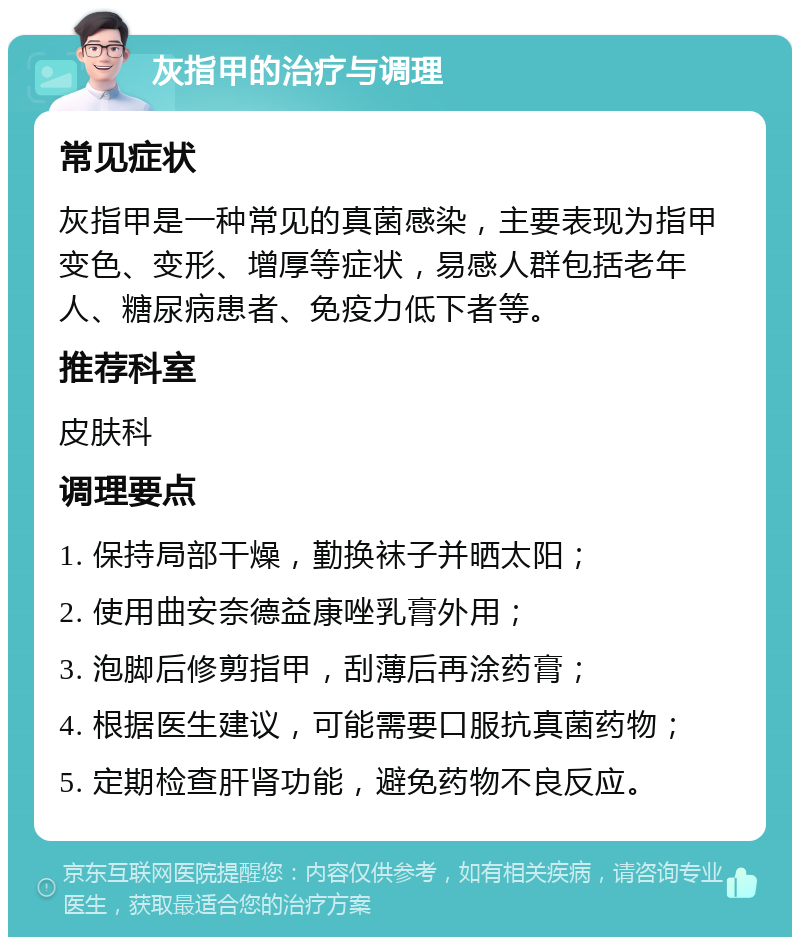 灰指甲的治疗与调理 常见症状 灰指甲是一种常见的真菌感染，主要表现为指甲变色、变形、增厚等症状，易感人群包括老年人、糖尿病患者、免疫力低下者等。 推荐科室 皮肤科 调理要点 1. 保持局部干燥，勤换袜子并晒太阳； 2. 使用曲安奈德益康唑乳膏外用； 3. 泡脚后修剪指甲，刮薄后再涂药膏； 4. 根据医生建议，可能需要口服抗真菌药物； 5. 定期检查肝肾功能，避免药物不良反应。