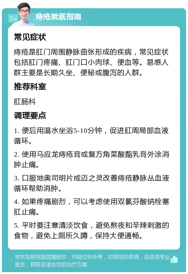 痔疮就医指南 常见症状 痔疮是肛门周围静脉曲张形成的疾病，常见症状包括肛门疼痛、肛门口小肉球、便血等。易感人群主要是长期久坐、便秘或腹泻的人群。 推荐科室 肛肠科 调理要点 1. 便后用温水坐浴5-10分钟，促进肛周局部血液循环。 2. 使用马应龙痔疮膏或复方角菜酸酯乳膏外涂消肿止痛。 3. 口服地奥司明片或迈之灵改善痔疮静脉丛血液循环帮助消肿。 4. 如果疼痛剧烈，可以考虑使用双氯芬酸钠栓塞肛止痛。 5. 平时要注意清淡饮食，避免熬夜和辛辣刺激的食物，避免上厕所久蹲，保持大便通畅。