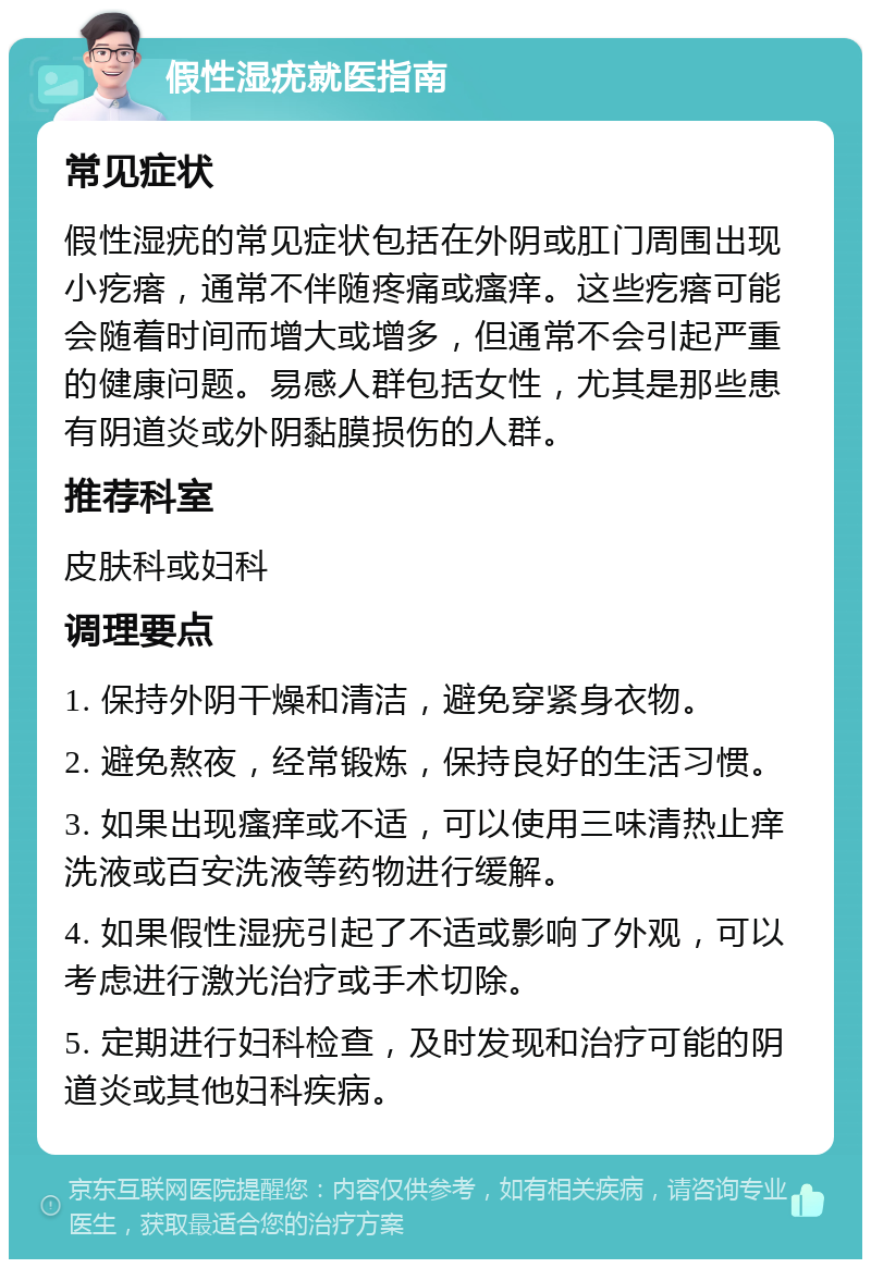 假性湿疣就医指南 常见症状 假性湿疣的常见症状包括在外阴或肛门周围出现小疙瘩，通常不伴随疼痛或瘙痒。这些疙瘩可能会随着时间而增大或增多，但通常不会引起严重的健康问题。易感人群包括女性，尤其是那些患有阴道炎或外阴黏膜损伤的人群。 推荐科室 皮肤科或妇科 调理要点 1. 保持外阴干燥和清洁，避免穿紧身衣物。 2. 避免熬夜，经常锻炼，保持良好的生活习惯。 3. 如果出现瘙痒或不适，可以使用三味清热止痒洗液或百安洗液等药物进行缓解。 4. 如果假性湿疣引起了不适或影响了外观，可以考虑进行激光治疗或手术切除。 5. 定期进行妇科检查，及时发现和治疗可能的阴道炎或其他妇科疾病。