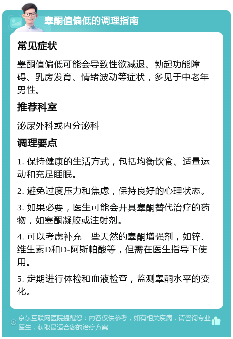 睾酮值偏低的调理指南 常见症状 睾酮值偏低可能会导致性欲减退、勃起功能障碍、乳房发育、情绪波动等症状，多见于中老年男性。 推荐科室 泌尿外科或内分泌科 调理要点 1. 保持健康的生活方式，包括均衡饮食、适量运动和充足睡眠。 2. 避免过度压力和焦虑，保持良好的心理状态。 3. 如果必要，医生可能会开具睾酮替代治疗的药物，如睾酮凝胶或注射剂。 4. 可以考虑补充一些天然的睾酮增强剂，如锌、维生素D和D-阿斯帕酸等，但需在医生指导下使用。 5. 定期进行体检和血液检查，监测睾酮水平的变化。