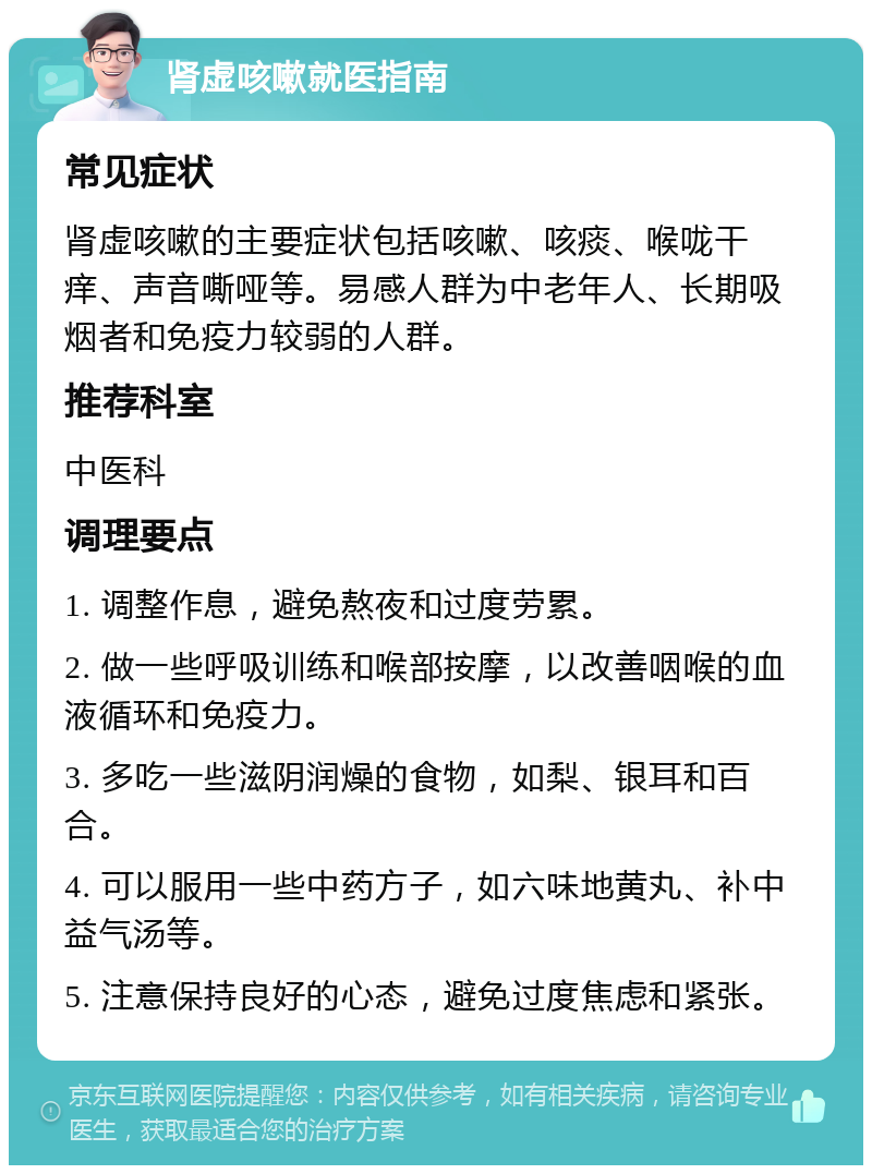 肾虚咳嗽就医指南 常见症状 肾虚咳嗽的主要症状包括咳嗽、咳痰、喉咙干痒、声音嘶哑等。易感人群为中老年人、长期吸烟者和免疫力较弱的人群。 推荐科室 中医科 调理要点 1. 调整作息，避免熬夜和过度劳累。 2. 做一些呼吸训练和喉部按摩，以改善咽喉的血液循环和免疫力。 3. 多吃一些滋阴润燥的食物，如梨、银耳和百合。 4. 可以服用一些中药方子，如六味地黄丸、补中益气汤等。 5. 注意保持良好的心态，避免过度焦虑和紧张。