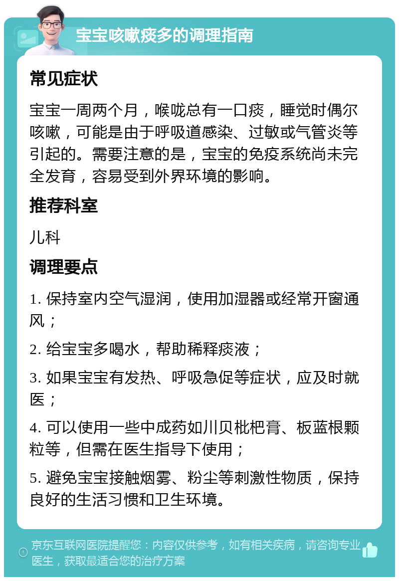 宝宝咳嗽痰多的调理指南 常见症状 宝宝一周两个月，喉咙总有一口痰，睡觉时偶尔咳嗽，可能是由于呼吸道感染、过敏或气管炎等引起的。需要注意的是，宝宝的免疫系统尚未完全发育，容易受到外界环境的影响。 推荐科室 儿科 调理要点 1. 保持室内空气湿润，使用加湿器或经常开窗通风； 2. 给宝宝多喝水，帮助稀释痰液； 3. 如果宝宝有发热、呼吸急促等症状，应及时就医； 4. 可以使用一些中成药如川贝枇杷膏、板蓝根颗粒等，但需在医生指导下使用； 5. 避免宝宝接触烟雾、粉尘等刺激性物质，保持良好的生活习惯和卫生环境。