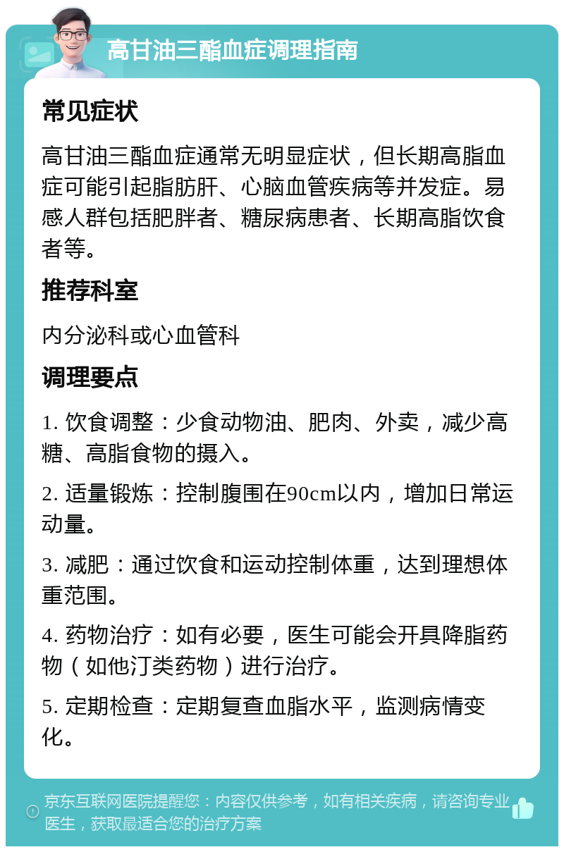 高甘油三酯血症调理指南 常见症状 高甘油三酯血症通常无明显症状，但长期高脂血症可能引起脂肪肝、心脑血管疾病等并发症。易感人群包括肥胖者、糖尿病患者、长期高脂饮食者等。 推荐科室 内分泌科或心血管科 调理要点 1. 饮食调整：少食动物油、肥肉、外卖，减少高糖、高脂食物的摄入。 2. 适量锻炼：控制腹围在90cm以内，增加日常运动量。 3. 减肥：通过饮食和运动控制体重，达到理想体重范围。 4. 药物治疗：如有必要，医生可能会开具降脂药物（如他汀类药物）进行治疗。 5. 定期检查：定期复查血脂水平，监测病情变化。