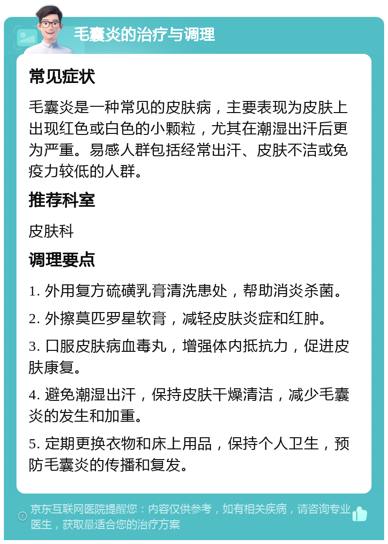 毛囊炎的治疗与调理 常见症状 毛囊炎是一种常见的皮肤病，主要表现为皮肤上出现红色或白色的小颗粒，尤其在潮湿出汗后更为严重。易感人群包括经常出汗、皮肤不洁或免疫力较低的人群。 推荐科室 皮肤科 调理要点 1. 外用复方硫磺乳膏清洗患处，帮助消炎杀菌。 2. 外擦莫匹罗星软膏，减轻皮肤炎症和红肿。 3. 口服皮肤病血毒丸，增强体内抵抗力，促进皮肤康复。 4. 避免潮湿出汗，保持皮肤干燥清洁，减少毛囊炎的发生和加重。 5. 定期更换衣物和床上用品，保持个人卫生，预防毛囊炎的传播和复发。