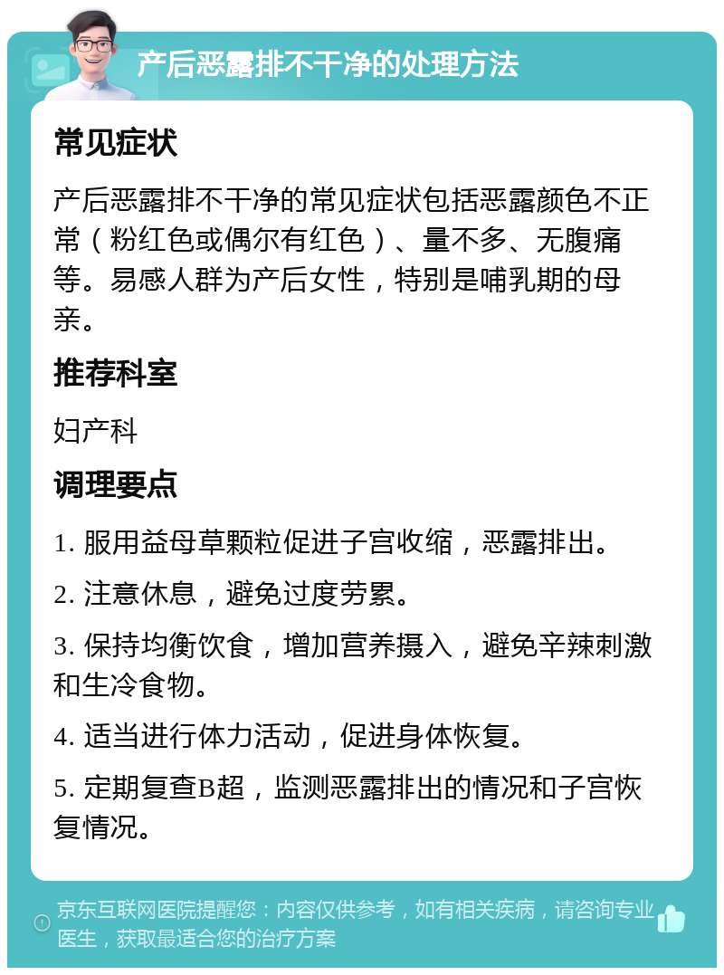 产后恶露排不干净的处理方法 常见症状 产后恶露排不干净的常见症状包括恶露颜色不正常（粉红色或偶尔有红色）、量不多、无腹痛等。易感人群为产后女性，特别是哺乳期的母亲。 推荐科室 妇产科 调理要点 1. 服用益母草颗粒促进子宫收缩，恶露排出。 2. 注意休息，避免过度劳累。 3. 保持均衡饮食，增加营养摄入，避免辛辣刺激和生冷食物。 4. 适当进行体力活动，促进身体恢复。 5. 定期复查B超，监测恶露排出的情况和子宫恢复情况。