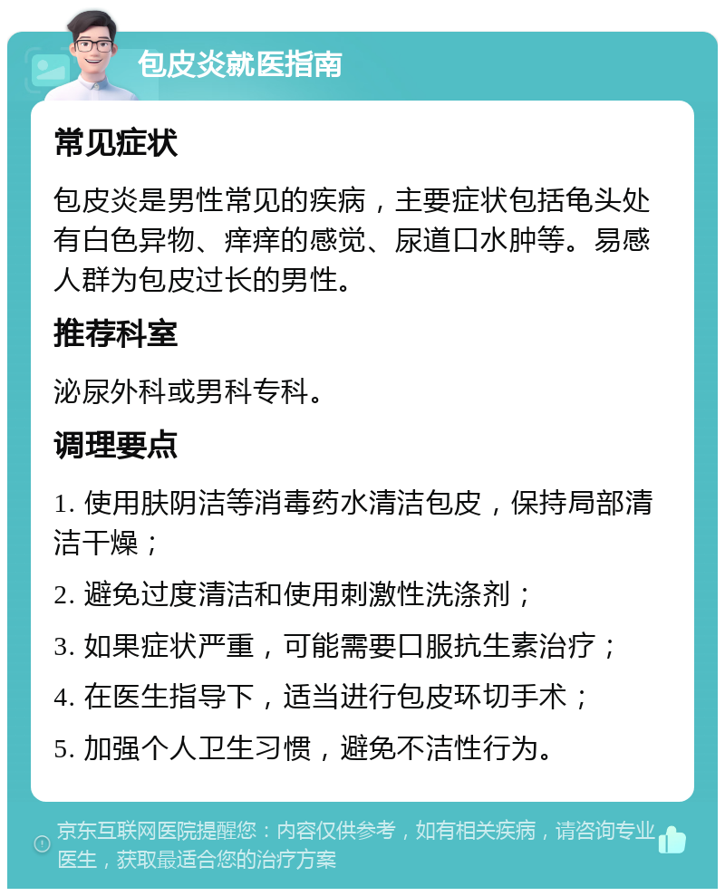 包皮炎就医指南 常见症状 包皮炎是男性常见的疾病，主要症状包括龟头处有白色异物、痒痒的感觉、尿道口水肿等。易感人群为包皮过长的男性。 推荐科室 泌尿外科或男科专科。 调理要点 1. 使用肤阴洁等消毒药水清洁包皮，保持局部清洁干燥； 2. 避免过度清洁和使用刺激性洗涤剂； 3. 如果症状严重，可能需要口服抗生素治疗； 4. 在医生指导下，适当进行包皮环切手术； 5. 加强个人卫生习惯，避免不洁性行为。