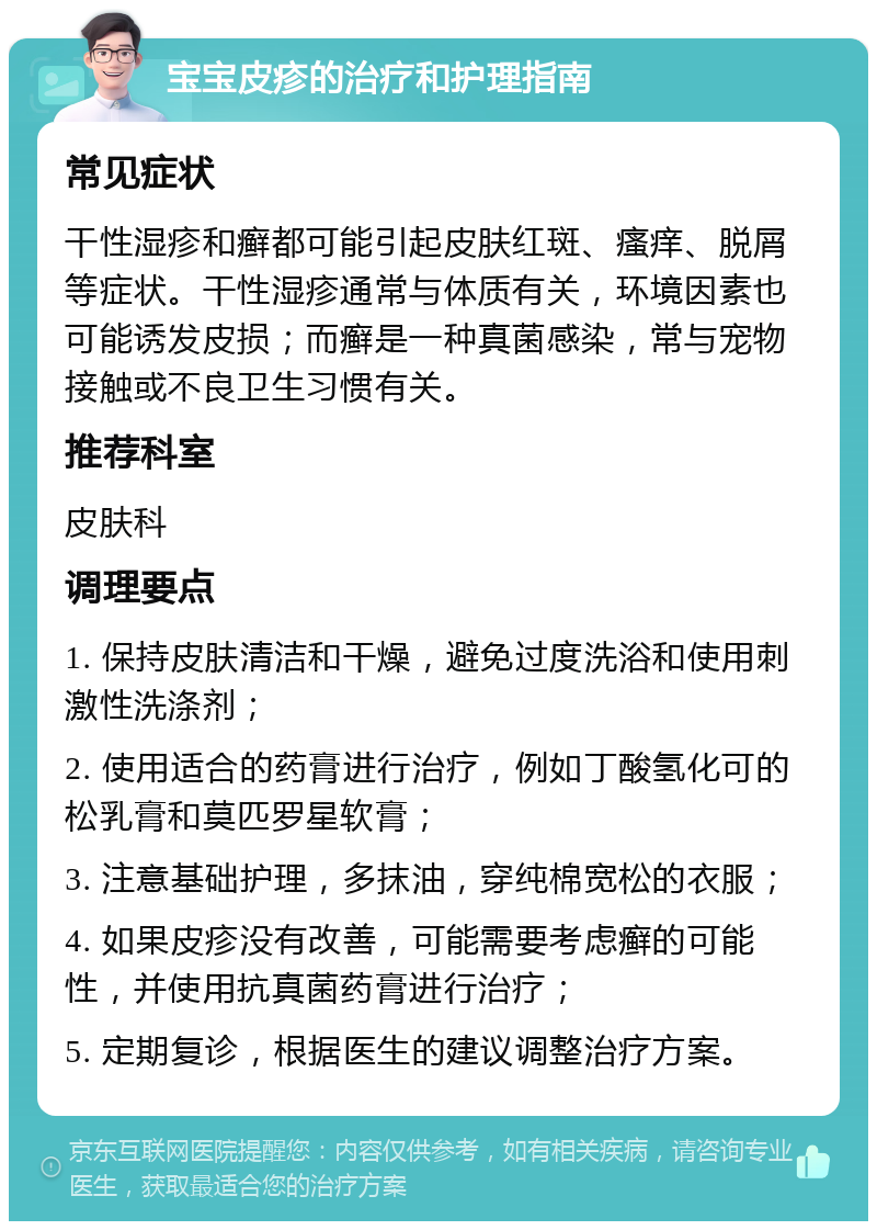 宝宝皮疹的治疗和护理指南 常见症状 干性湿疹和癣都可能引起皮肤红斑、瘙痒、脱屑等症状。干性湿疹通常与体质有关，环境因素也可能诱发皮损；而癣是一种真菌感染，常与宠物接触或不良卫生习惯有关。 推荐科室 皮肤科 调理要点 1. 保持皮肤清洁和干燥，避免过度洗浴和使用刺激性洗涤剂； 2. 使用适合的药膏进行治疗，例如丁酸氢化可的松乳膏和莫匹罗星软膏； 3. 注意基础护理，多抹油，穿纯棉宽松的衣服； 4. 如果皮疹没有改善，可能需要考虑癣的可能性，并使用抗真菌药膏进行治疗； 5. 定期复诊，根据医生的建议调整治疗方案。