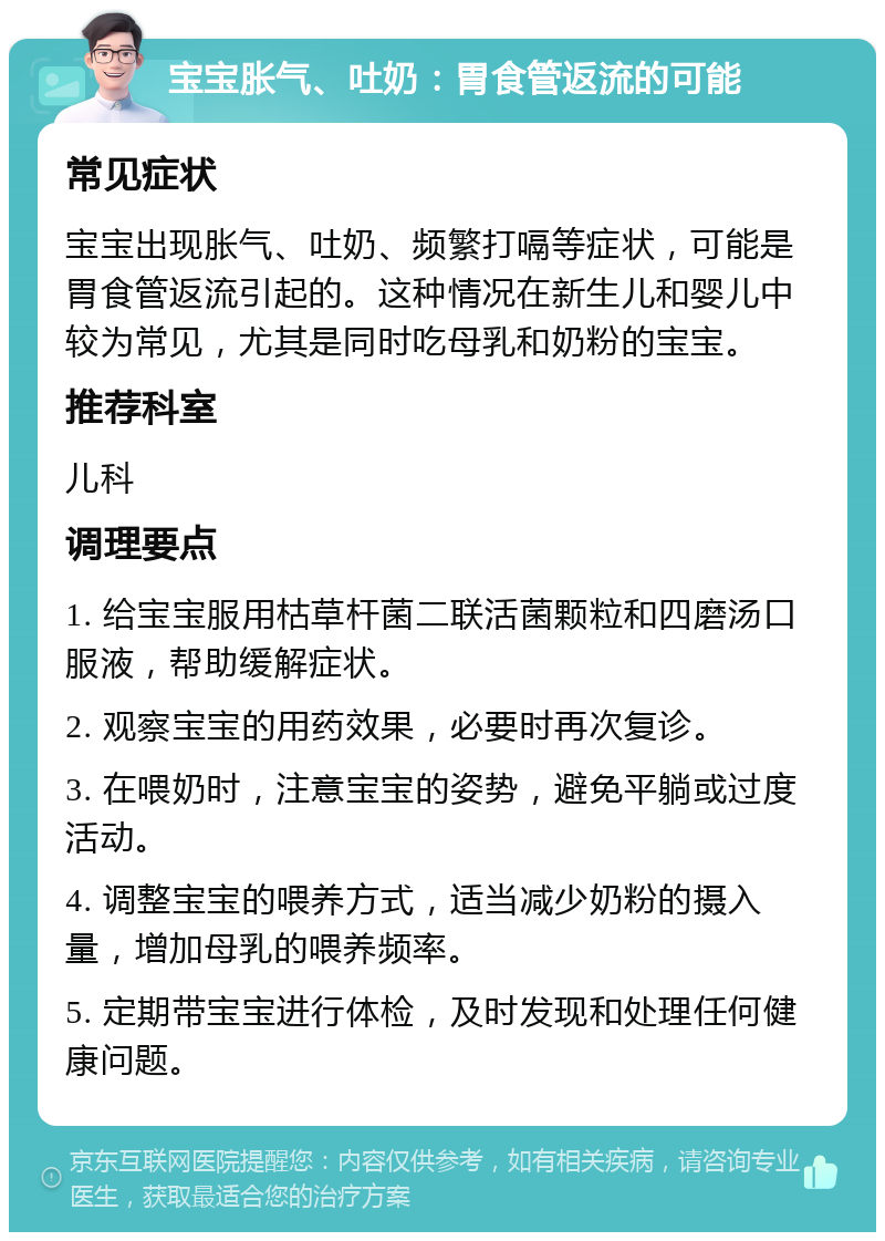 宝宝胀气、吐奶：胃食管返流的可能 常见症状 宝宝出现胀气、吐奶、频繁打嗝等症状，可能是胃食管返流引起的。这种情况在新生儿和婴儿中较为常见，尤其是同时吃母乳和奶粉的宝宝。 推荐科室 儿科 调理要点 1. 给宝宝服用枯草杆菌二联活菌颗粒和四磨汤口服液，帮助缓解症状。 2. 观察宝宝的用药效果，必要时再次复诊。 3. 在喂奶时，注意宝宝的姿势，避免平躺或过度活动。 4. 调整宝宝的喂养方式，适当减少奶粉的摄入量，增加母乳的喂养频率。 5. 定期带宝宝进行体检，及时发现和处理任何健康问题。