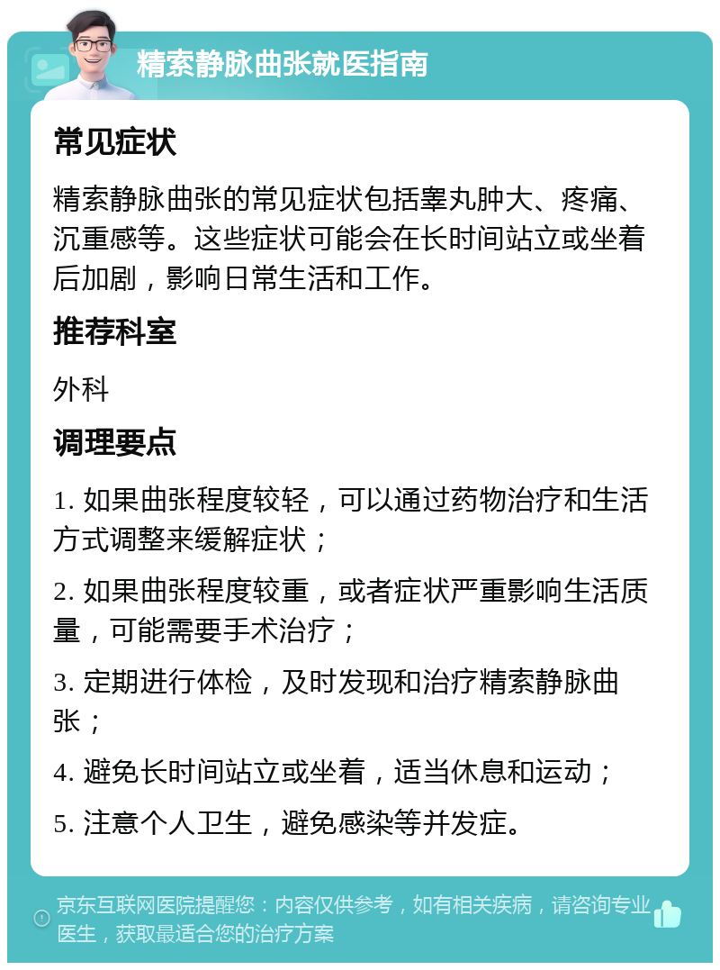 精索静脉曲张就医指南 常见症状 精索静脉曲张的常见症状包括睾丸肿大、疼痛、沉重感等。这些症状可能会在长时间站立或坐着后加剧，影响日常生活和工作。 推荐科室 外科 调理要点 1. 如果曲张程度较轻，可以通过药物治疗和生活方式调整来缓解症状； 2. 如果曲张程度较重，或者症状严重影响生活质量，可能需要手术治疗； 3. 定期进行体检，及时发现和治疗精索静脉曲张； 4. 避免长时间站立或坐着，适当休息和运动； 5. 注意个人卫生，避免感染等并发症。