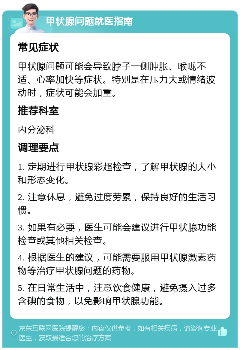 甲状腺问题就医指南 常见症状 甲状腺问题可能会导致脖子一侧肿胀、喉咙不适、心率加快等症状。特别是在压力大或情绪波动时，症状可能会加重。 推荐科室 内分泌科 调理要点 1. 定期进行甲状腺彩超检查，了解甲状腺的大小和形态变化。 2. 注意休息，避免过度劳累，保持良好的生活习惯。 3. 如果有必要，医生可能会建议进行甲状腺功能检查或其他相关检查。 4. 根据医生的建议，可能需要服用甲状腺激素药物等治疗甲状腺问题的药物。 5. 在日常生活中，注意饮食健康，避免摄入过多含碘的食物，以免影响甲状腺功能。