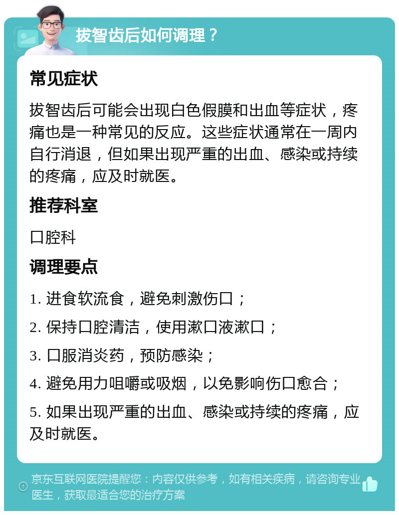 拔智齿后如何调理？ 常见症状 拔智齿后可能会出现白色假膜和出血等症状，疼痛也是一种常见的反应。这些症状通常在一周内自行消退，但如果出现严重的出血、感染或持续的疼痛，应及时就医。 推荐科室 口腔科 调理要点 1. 进食软流食，避免刺激伤口； 2. 保持口腔清洁，使用漱口液漱口； 3. 口服消炎药，预防感染； 4. 避免用力咀嚼或吸烟，以免影响伤口愈合； 5. 如果出现严重的出血、感染或持续的疼痛，应及时就医。