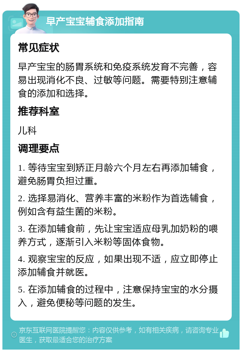 早产宝宝辅食添加指南 常见症状 早产宝宝的肠胃系统和免疫系统发育不完善，容易出现消化不良、过敏等问题。需要特别注意辅食的添加和选择。 推荐科室 儿科 调理要点 1. 等待宝宝到矫正月龄六个月左右再添加辅食，避免肠胃负担过重。 2. 选择易消化、营养丰富的米粉作为首选辅食，例如含有益生菌的米粉。 3. 在添加辅食前，先让宝宝适应母乳加奶粉的喂养方式，逐渐引入米粉等固体食物。 4. 观察宝宝的反应，如果出现不适，应立即停止添加辅食并就医。 5. 在添加辅食的过程中，注意保持宝宝的水分摄入，避免便秘等问题的发生。