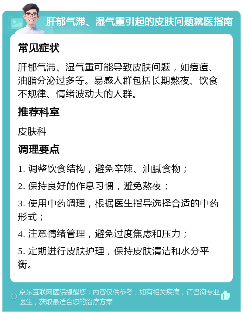 肝郁气滞、湿气重引起的皮肤问题就医指南 常见症状 肝郁气滞、湿气重可能导致皮肤问题，如痘痘、油脂分泌过多等。易感人群包括长期熬夜、饮食不规律、情绪波动大的人群。 推荐科室 皮肤科 调理要点 1. 调整饮食结构，避免辛辣、油腻食物； 2. 保持良好的作息习惯，避免熬夜； 3. 使用中药调理，根据医生指导选择合适的中药形式； 4. 注意情绪管理，避免过度焦虑和压力； 5. 定期进行皮肤护理，保持皮肤清洁和水分平衡。