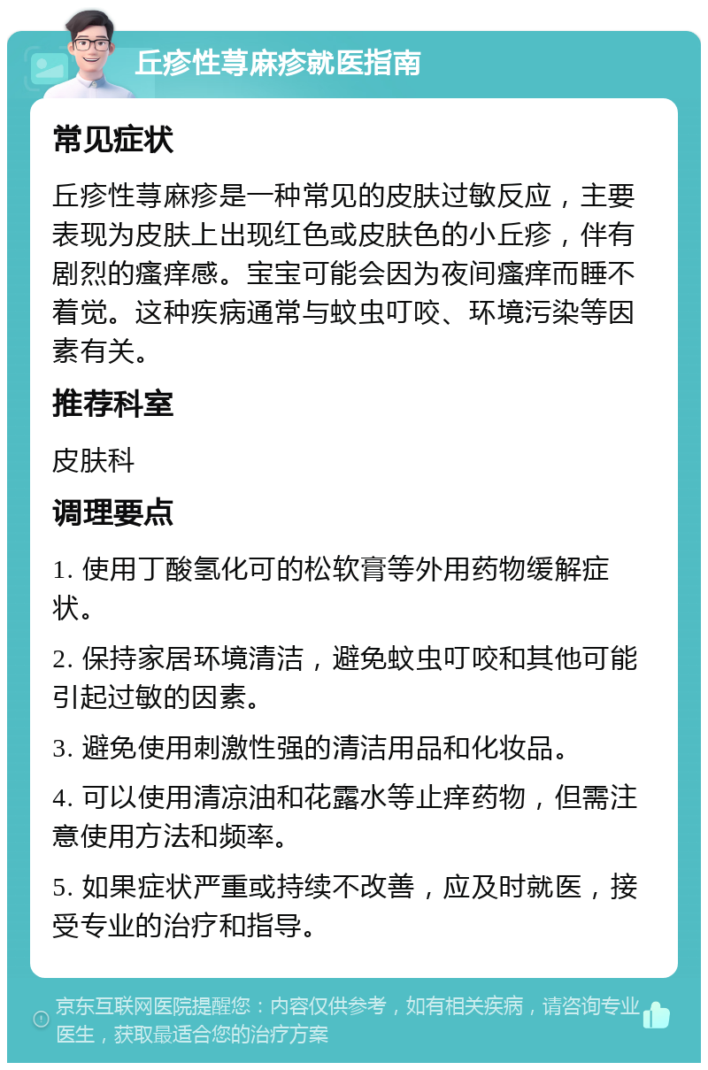 丘疹性荨麻疹就医指南 常见症状 丘疹性荨麻疹是一种常见的皮肤过敏反应，主要表现为皮肤上出现红色或皮肤色的小丘疹，伴有剧烈的瘙痒感。宝宝可能会因为夜间瘙痒而睡不着觉。这种疾病通常与蚊虫叮咬、环境污染等因素有关。 推荐科室 皮肤科 调理要点 1. 使用丁酸氢化可的松软膏等外用药物缓解症状。 2. 保持家居环境清洁，避免蚊虫叮咬和其他可能引起过敏的因素。 3. 避免使用刺激性强的清洁用品和化妆品。 4. 可以使用清凉油和花露水等止痒药物，但需注意使用方法和频率。 5. 如果症状严重或持续不改善，应及时就医，接受专业的治疗和指导。