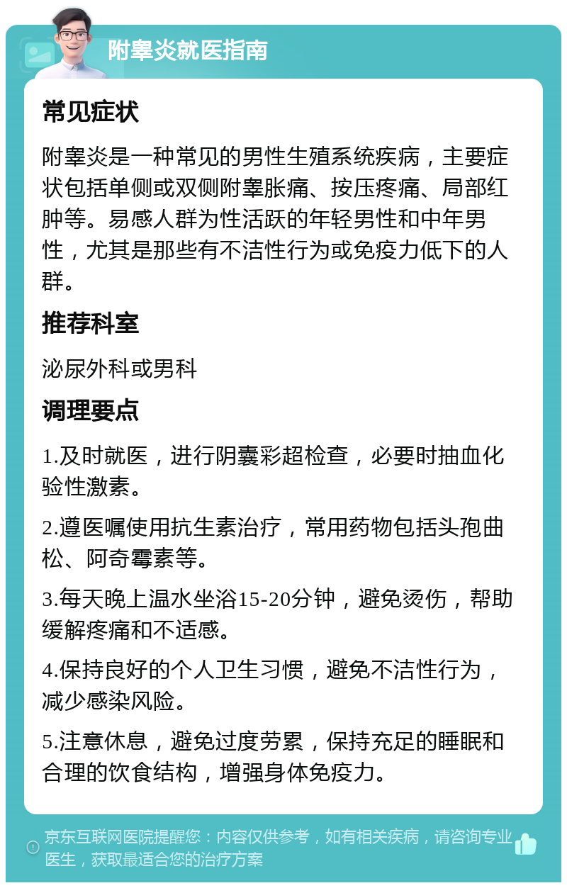 附睾炎就医指南 常见症状 附睾炎是一种常见的男性生殖系统疾病，主要症状包括单侧或双侧附睾胀痛、按压疼痛、局部红肿等。易感人群为性活跃的年轻男性和中年男性，尤其是那些有不洁性行为或免疫力低下的人群。 推荐科室 泌尿外科或男科 调理要点 1.及时就医，进行阴囊彩超检查，必要时抽血化验性激素。 2.遵医嘱使用抗生素治疗，常用药物包括头孢曲松、阿奇霉素等。 3.每天晚上温水坐浴15-20分钟，避免烫伤，帮助缓解疼痛和不适感。 4.保持良好的个人卫生习惯，避免不洁性行为，减少感染风险。 5.注意休息，避免过度劳累，保持充足的睡眠和合理的饮食结构，增强身体免疫力。