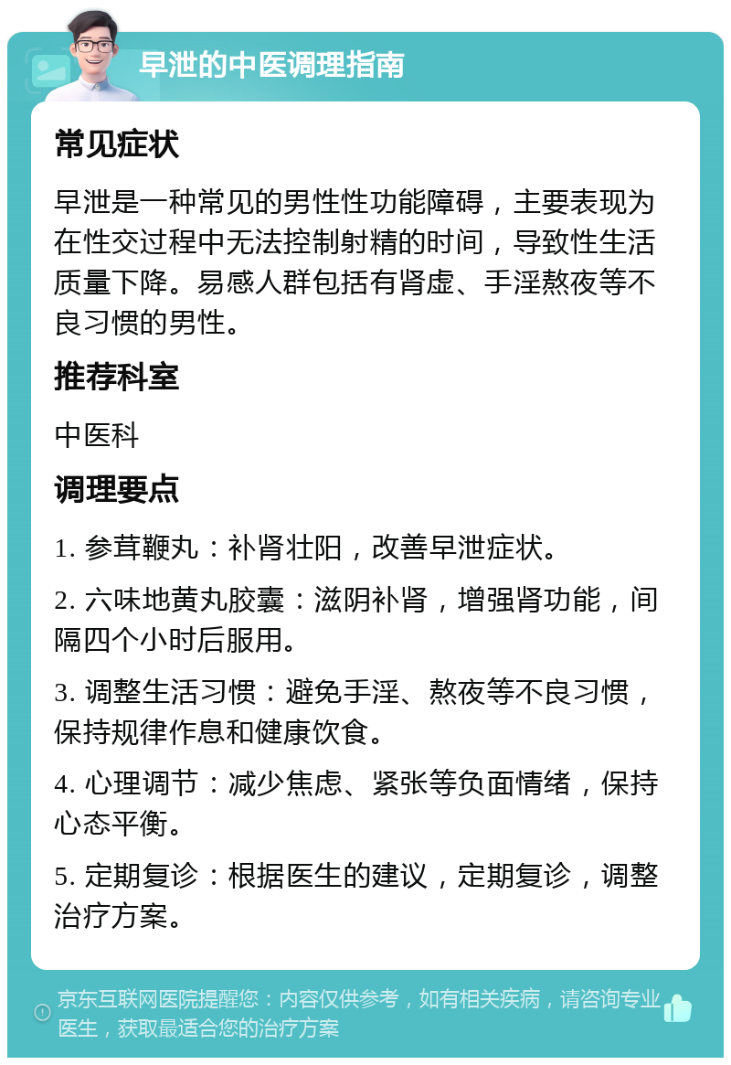 早泄的中医调理指南 常见症状 早泄是一种常见的男性性功能障碍，主要表现为在性交过程中无法控制射精的时间，导致性生活质量下降。易感人群包括有肾虚、手淫熬夜等不良习惯的男性。 推荐科室 中医科 调理要点 1. 参茸鞭丸：补肾壮阳，改善早泄症状。 2. 六味地黄丸胶囊：滋阴补肾，增强肾功能，间隔四个小时后服用。 3. 调整生活习惯：避免手淫、熬夜等不良习惯，保持规律作息和健康饮食。 4. 心理调节：减少焦虑、紧张等负面情绪，保持心态平衡。 5. 定期复诊：根据医生的建议，定期复诊，调整治疗方案。