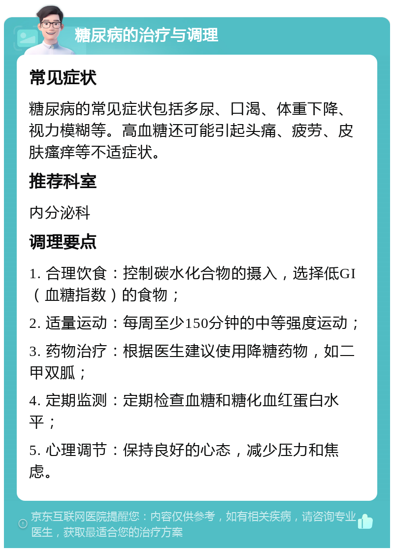 糖尿病的治疗与调理 常见症状 糖尿病的常见症状包括多尿、口渴、体重下降、视力模糊等。高血糖还可能引起头痛、疲劳、皮肤瘙痒等不适症状。 推荐科室 内分泌科 调理要点 1. 合理饮食：控制碳水化合物的摄入，选择低GI（血糖指数）的食物； 2. 适量运动：每周至少150分钟的中等强度运动； 3. 药物治疗：根据医生建议使用降糖药物，如二甲双胍； 4. 定期监测：定期检查血糖和糖化血红蛋白水平； 5. 心理调节：保持良好的心态，减少压力和焦虑。