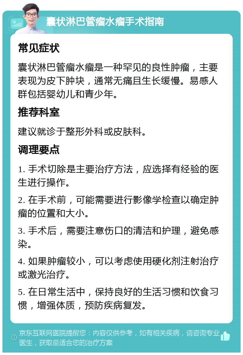 囊状淋巴管瘤水瘤手术指南 常见症状 囊状淋巴管瘤水瘤是一种罕见的良性肿瘤，主要表现为皮下肿块，通常无痛且生长缓慢。易感人群包括婴幼儿和青少年。 推荐科室 建议就诊于整形外科或皮肤科。 调理要点 1. 手术切除是主要治疗方法，应选择有经验的医生进行操作。 2. 在手术前，可能需要进行影像学检查以确定肿瘤的位置和大小。 3. 手术后，需要注意伤口的清洁和护理，避免感染。 4. 如果肿瘤较小，可以考虑使用硬化剂注射治疗或激光治疗。 5. 在日常生活中，保持良好的生活习惯和饮食习惯，增强体质，预防疾病复发。