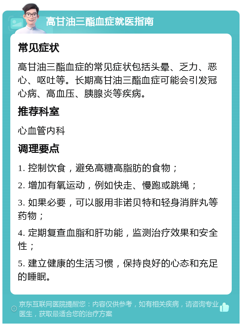 高甘油三酯血症就医指南 常见症状 高甘油三酯血症的常见症状包括头晕、乏力、恶心、呕吐等。长期高甘油三酯血症可能会引发冠心病、高血压、胰腺炎等疾病。 推荐科室 心血管内科 调理要点 1. 控制饮食，避免高糖高脂肪的食物； 2. 增加有氧运动，例如快走、慢跑或跳绳； 3. 如果必要，可以服用非诺贝特和轻身消胖丸等药物； 4. 定期复查血脂和肝功能，监测治疗效果和安全性； 5. 建立健康的生活习惯，保持良好的心态和充足的睡眠。