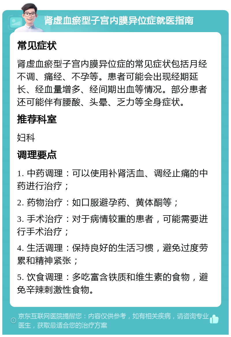 肾虚血瘀型子宫内膜异位症就医指南 常见症状 肾虚血瘀型子宫内膜异位症的常见症状包括月经不调、痛经、不孕等。患者可能会出现经期延长、经血量增多、经间期出血等情况。部分患者还可能伴有腰酸、头晕、乏力等全身症状。 推荐科室 妇科 调理要点 1. 中药调理：可以使用补肾活血、调经止痛的中药进行治疗； 2. 药物治疗：如口服避孕药、黄体酮等； 3. 手术治疗：对于病情较重的患者，可能需要进行手术治疗； 4. 生活调理：保持良好的生活习惯，避免过度劳累和精神紧张； 5. 饮食调理：多吃富含铁质和维生素的食物，避免辛辣刺激性食物。