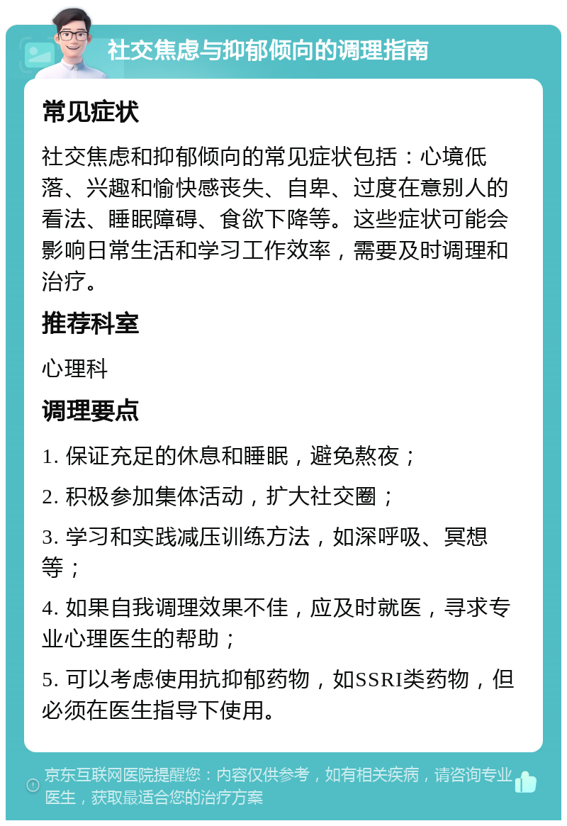 社交焦虑与抑郁倾向的调理指南 常见症状 社交焦虑和抑郁倾向的常见症状包括：心境低落、兴趣和愉快感丧失、自卑、过度在意别人的看法、睡眠障碍、食欲下降等。这些症状可能会影响日常生活和学习工作效率，需要及时调理和治疗。 推荐科室 心理科 调理要点 1. 保证充足的休息和睡眠，避免熬夜； 2. 积极参加集体活动，扩大社交圈； 3. 学习和实践减压训练方法，如深呼吸、冥想等； 4. 如果自我调理效果不佳，应及时就医，寻求专业心理医生的帮助； 5. 可以考虑使用抗抑郁药物，如SSRI类药物，但必须在医生指导下使用。