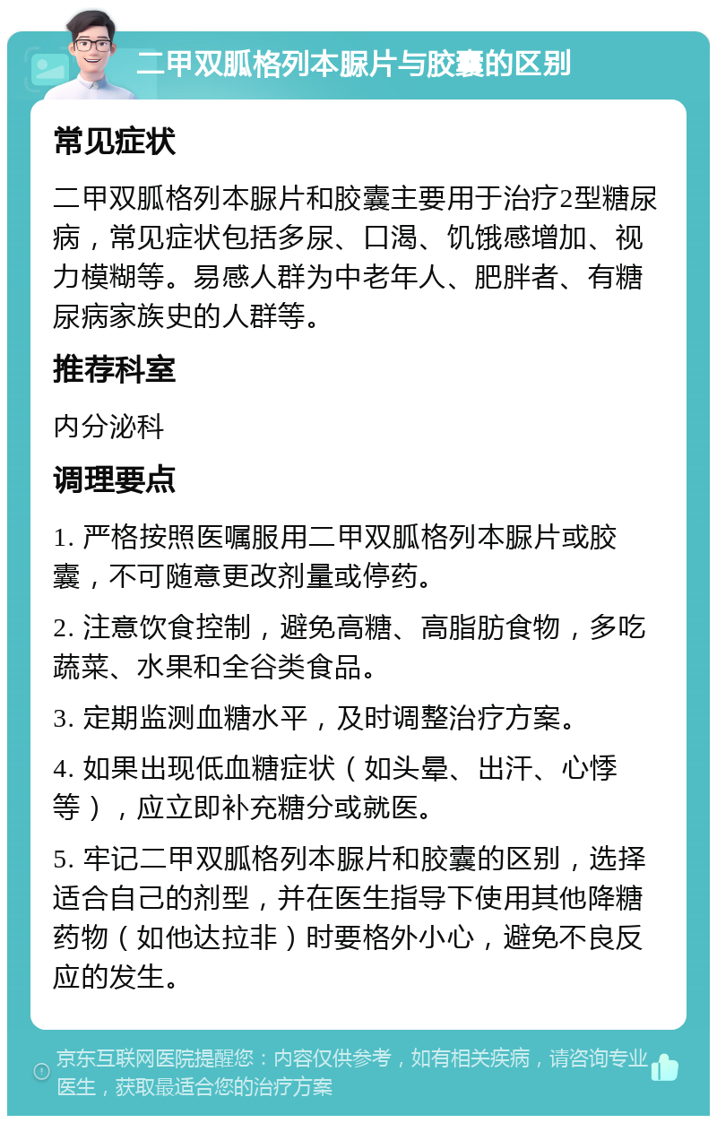 二甲双胍格列本脲片与胶囊的区别 常见症状 二甲双胍格列本脲片和胶囊主要用于治疗2型糖尿病，常见症状包括多尿、口渴、饥饿感增加、视力模糊等。易感人群为中老年人、肥胖者、有糖尿病家族史的人群等。 推荐科室 内分泌科 调理要点 1. 严格按照医嘱服用二甲双胍格列本脲片或胶囊，不可随意更改剂量或停药。 2. 注意饮食控制，避免高糖、高脂肪食物，多吃蔬菜、水果和全谷类食品。 3. 定期监测血糖水平，及时调整治疗方案。 4. 如果出现低血糖症状（如头晕、出汗、心悸等），应立即补充糖分或就医。 5. 牢记二甲双胍格列本脲片和胶囊的区别，选择适合自己的剂型，并在医生指导下使用其他降糖药物（如他达拉非）时要格外小心，避免不良反应的发生。