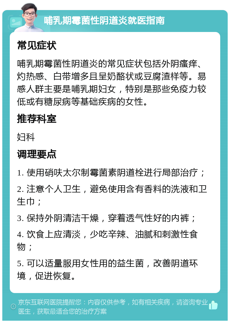 哺乳期霉菌性阴道炎就医指南 常见症状 哺乳期霉菌性阴道炎的常见症状包括外阴瘙痒、灼热感、白带增多且呈奶酪状或豆腐渣样等。易感人群主要是哺乳期妇女，特别是那些免疫力较低或有糖尿病等基础疾病的女性。 推荐科室 妇科 调理要点 1. 使用硝呋太尔制霉菌素阴道栓进行局部治疗； 2. 注意个人卫生，避免使用含有香料的洗液和卫生巾； 3. 保持外阴清洁干燥，穿着透气性好的内裤； 4. 饮食上应清淡，少吃辛辣、油腻和刺激性食物； 5. 可以适量服用女性用的益生菌，改善阴道环境，促进恢复。