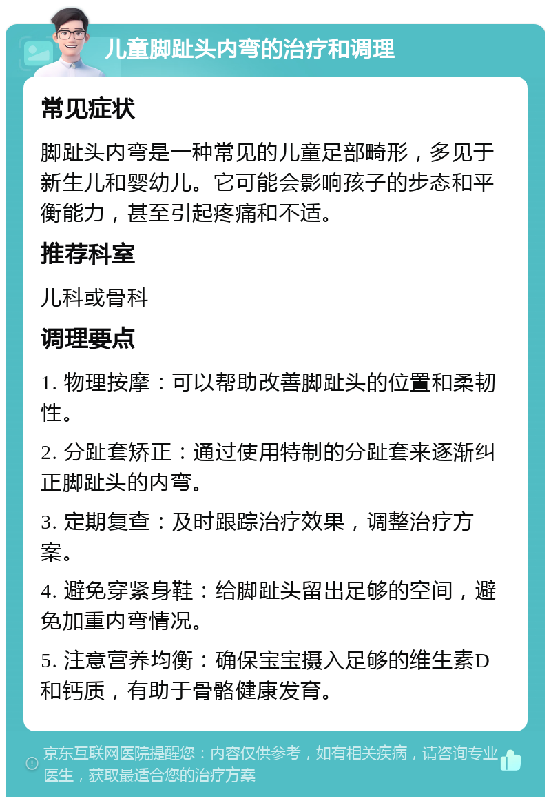 儿童脚趾头内弯的治疗和调理 常见症状 脚趾头内弯是一种常见的儿童足部畸形，多见于新生儿和婴幼儿。它可能会影响孩子的步态和平衡能力，甚至引起疼痛和不适。 推荐科室 儿科或骨科 调理要点 1. 物理按摩：可以帮助改善脚趾头的位置和柔韧性。 2. 分趾套矫正：通过使用特制的分趾套来逐渐纠正脚趾头的内弯。 3. 定期复查：及时跟踪治疗效果，调整治疗方案。 4. 避免穿紧身鞋：给脚趾头留出足够的空间，避免加重内弯情况。 5. 注意营养均衡：确保宝宝摄入足够的维生素D和钙质，有助于骨骼健康发育。