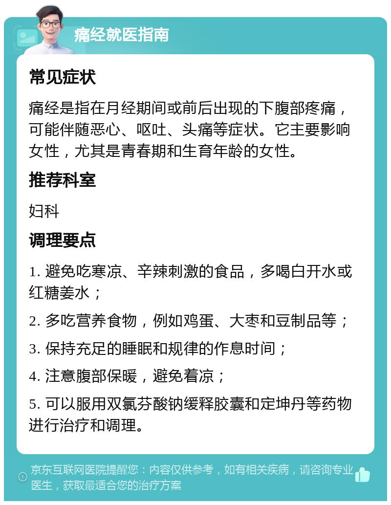 痛经就医指南 常见症状 痛经是指在月经期间或前后出现的下腹部疼痛，可能伴随恶心、呕吐、头痛等症状。它主要影响女性，尤其是青春期和生育年龄的女性。 推荐科室 妇科 调理要点 1. 避免吃寒凉、辛辣刺激的食品，多喝白开水或红糖姜水； 2. 多吃营养食物，例如鸡蛋、大枣和豆制品等； 3. 保持充足的睡眠和规律的作息时间； 4. 注意腹部保暖，避免着凉； 5. 可以服用双氯芬酸钠缓释胶囊和定坤丹等药物进行治疗和调理。