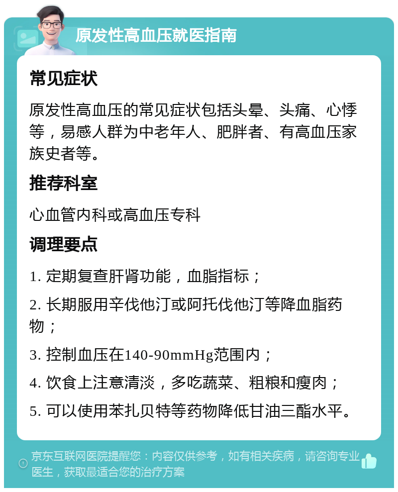 原发性高血压就医指南 常见症状 原发性高血压的常见症状包括头晕、头痛、心悸等，易感人群为中老年人、肥胖者、有高血压家族史者等。 推荐科室 心血管内科或高血压专科 调理要点 1. 定期复查肝肾功能，血脂指标； 2. 长期服用辛伐他汀或阿托伐他汀等降血脂药物； 3. 控制血压在140-90mmHg范围内； 4. 饮食上注意清淡，多吃蔬菜、粗粮和瘦肉； 5. 可以使用苯扎贝特等药物降低甘油三酯水平。