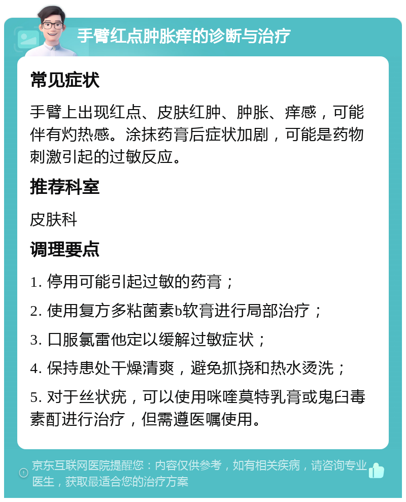 手臂红点肿胀痒的诊断与治疗 常见症状 手臂上出现红点、皮肤红肿、肿胀、痒感，可能伴有灼热感。涂抹药膏后症状加剧，可能是药物刺激引起的过敏反应。 推荐科室 皮肤科 调理要点 1. 停用可能引起过敏的药膏； 2. 使用复方多粘菌素b软膏进行局部治疗； 3. 口服氯雷他定以缓解过敏症状； 4. 保持患处干燥清爽，避免抓挠和热水烫洗； 5. 对于丝状疣，可以使用咪喹莫特乳膏或鬼臼毒素酊进行治疗，但需遵医嘱使用。