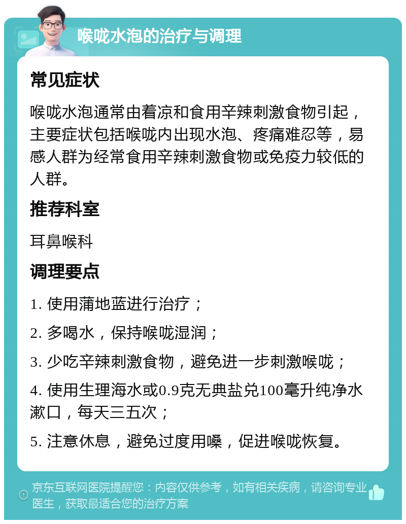 喉咙水泡的治疗与调理 常见症状 喉咙水泡通常由着凉和食用辛辣刺激食物引起，主要症状包括喉咙内出现水泡、疼痛难忍等，易感人群为经常食用辛辣刺激食物或免疫力较低的人群。 推荐科室 耳鼻喉科 调理要点 1. 使用蒲地蓝进行治疗； 2. 多喝水，保持喉咙湿润； 3. 少吃辛辣刺激食物，避免进一步刺激喉咙； 4. 使用生理海水或0.9克无典盐兑100毫升纯净水漱口，每天三五次； 5. 注意休息，避免过度用嗓，促进喉咙恢复。