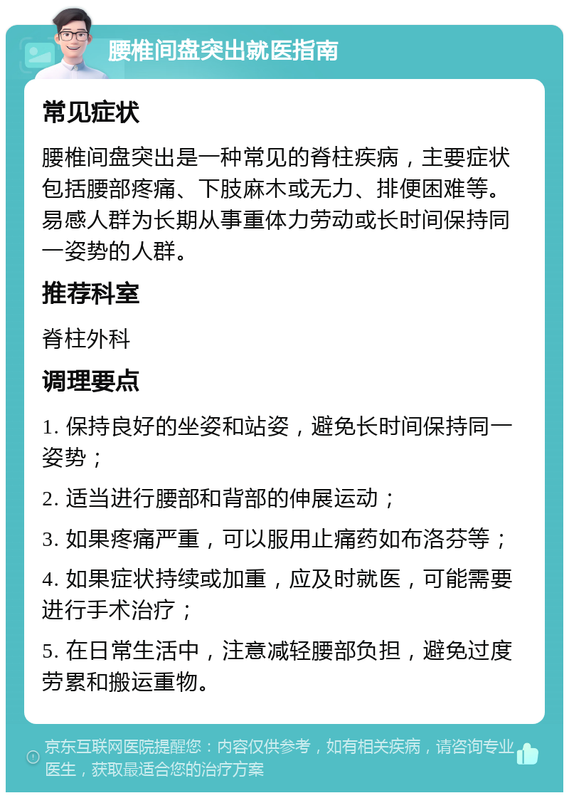 腰椎间盘突出就医指南 常见症状 腰椎间盘突出是一种常见的脊柱疾病，主要症状包括腰部疼痛、下肢麻木或无力、排便困难等。易感人群为长期从事重体力劳动或长时间保持同一姿势的人群。 推荐科室 脊柱外科 调理要点 1. 保持良好的坐姿和站姿，避免长时间保持同一姿势； 2. 适当进行腰部和背部的伸展运动； 3. 如果疼痛严重，可以服用止痛药如布洛芬等； 4. 如果症状持续或加重，应及时就医，可能需要进行手术治疗； 5. 在日常生活中，注意减轻腰部负担，避免过度劳累和搬运重物。