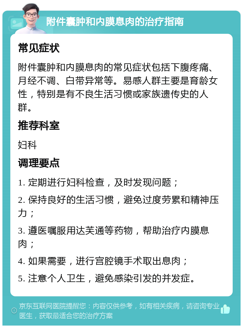 附件囊肿和内膜息肉的治疗指南 常见症状 附件囊肿和内膜息肉的常见症状包括下腹疼痛、月经不调、白带异常等。易感人群主要是育龄女性，特别是有不良生活习惯或家族遗传史的人群。 推荐科室 妇科 调理要点 1. 定期进行妇科检查，及时发现问题； 2. 保持良好的生活习惯，避免过度劳累和精神压力； 3. 遵医嘱服用达芙通等药物，帮助治疗内膜息肉； 4. 如果需要，进行宫腔镜手术取出息肉； 5. 注意个人卫生，避免感染引发的并发症。