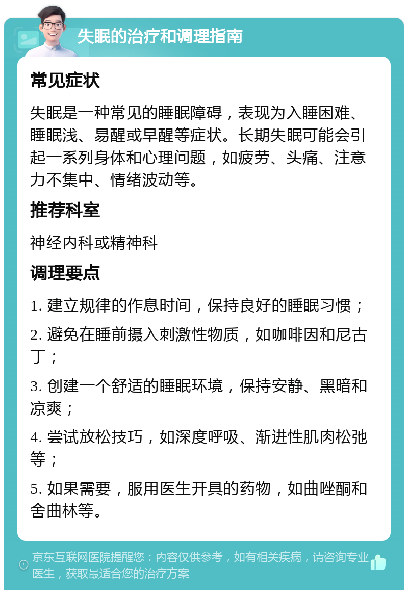 失眠的治疗和调理指南 常见症状 失眠是一种常见的睡眠障碍，表现为入睡困难、睡眠浅、易醒或早醒等症状。长期失眠可能会引起一系列身体和心理问题，如疲劳、头痛、注意力不集中、情绪波动等。 推荐科室 神经内科或精神科 调理要点 1. 建立规律的作息时间，保持良好的睡眠习惯； 2. 避免在睡前摄入刺激性物质，如咖啡因和尼古丁； 3. 创建一个舒适的睡眠环境，保持安静、黑暗和凉爽； 4. 尝试放松技巧，如深度呼吸、渐进性肌肉松弛等； 5. 如果需要，服用医生开具的药物，如曲唑酮和舍曲林等。