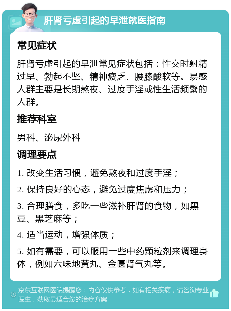 肝肾亏虚引起的早泄就医指南 常见症状 肝肾亏虚引起的早泄常见症状包括：性交时射精过早、勃起不坚、精神疲乏、腰膝酸软等。易感人群主要是长期熬夜、过度手淫或性生活频繁的人群。 推荐科室 男科、泌尿外科 调理要点 1. 改变生活习惯，避免熬夜和过度手淫； 2. 保持良好的心态，避免过度焦虑和压力； 3. 合理膳食，多吃一些滋补肝肾的食物，如黑豆、黑芝麻等； 4. 适当运动，增强体质； 5. 如有需要，可以服用一些中药颗粒剂来调理身体，例如六味地黄丸、金匮肾气丸等。