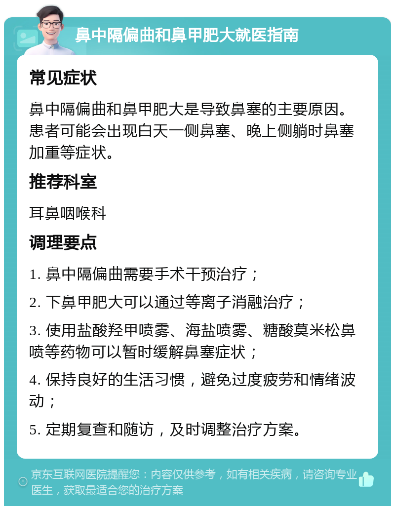 鼻中隔偏曲和鼻甲肥大就医指南 常见症状 鼻中隔偏曲和鼻甲肥大是导致鼻塞的主要原因。患者可能会出现白天一侧鼻塞、晚上侧躺时鼻塞加重等症状。 推荐科室 耳鼻咽喉科 调理要点 1. 鼻中隔偏曲需要手术干预治疗； 2. 下鼻甲肥大可以通过等离子消融治疗； 3. 使用盐酸羟甲喷雾、海盐喷雾、糖酸莫米松鼻喷等药物可以暂时缓解鼻塞症状； 4. 保持良好的生活习惯，避免过度疲劳和情绪波动； 5. 定期复查和随访，及时调整治疗方案。