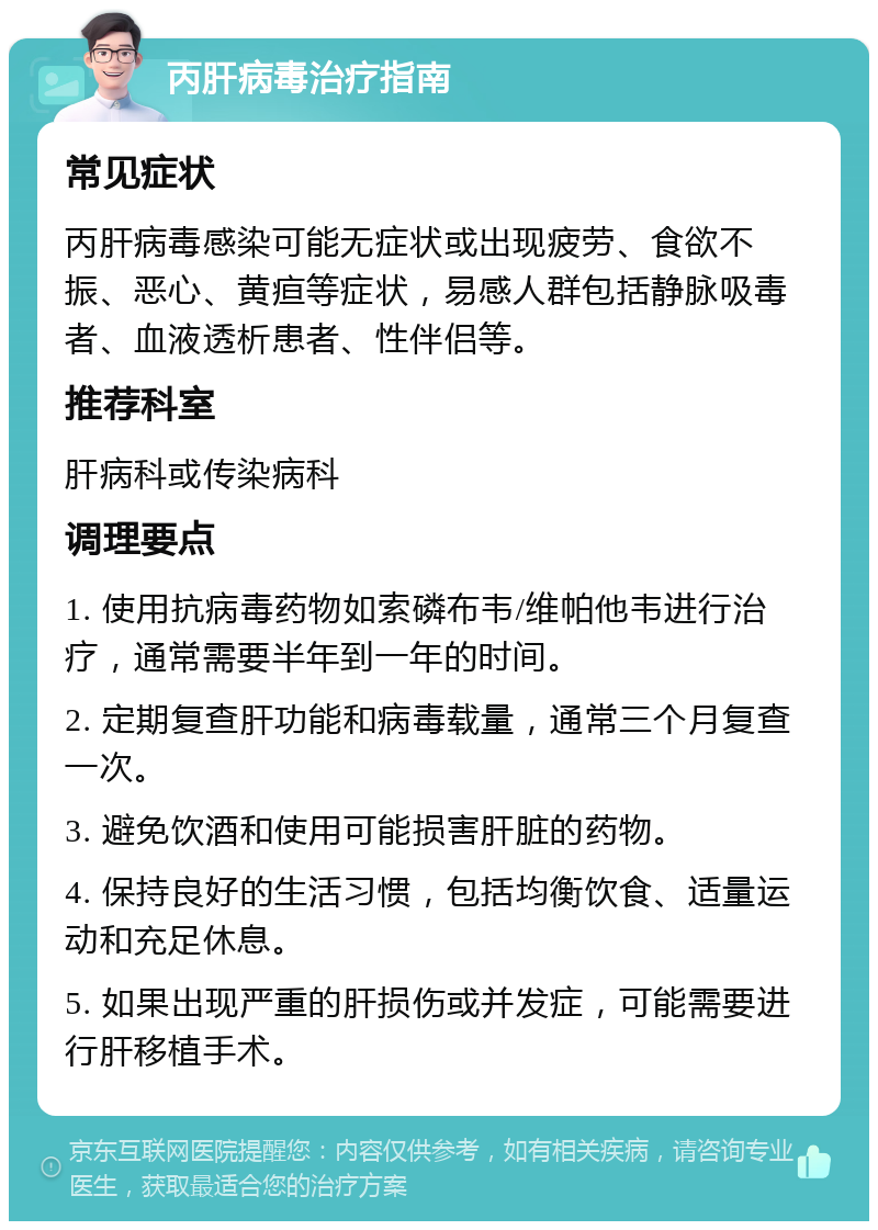 丙肝病毒治疗指南 常见症状 丙肝病毒感染可能无症状或出现疲劳、食欲不振、恶心、黄疸等症状，易感人群包括静脉吸毒者、血液透析患者、性伴侣等。 推荐科室 肝病科或传染病科 调理要点 1. 使用抗病毒药物如索磷布韦/维帕他韦进行治疗，通常需要半年到一年的时间。 2. 定期复查肝功能和病毒载量，通常三个月复查一次。 3. 避免饮酒和使用可能损害肝脏的药物。 4. 保持良好的生活习惯，包括均衡饮食、适量运动和充足休息。 5. 如果出现严重的肝损伤或并发症，可能需要进行肝移植手术。