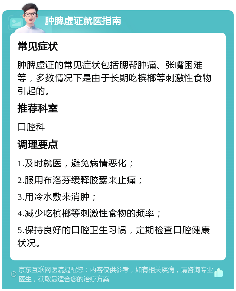 肿脾虚证就医指南 常见症状 肿脾虚证的常见症状包括腮帮肿痛、张嘴困难等，多数情况下是由于长期吃槟榔等刺激性食物引起的。 推荐科室 口腔科 调理要点 1.及时就医，避免病情恶化； 2.服用布洛芬缓释胶囊来止痛； 3.用冷水敷来消肿； 4.减少吃槟榔等刺激性食物的频率； 5.保持良好的口腔卫生习惯，定期检查口腔健康状况。