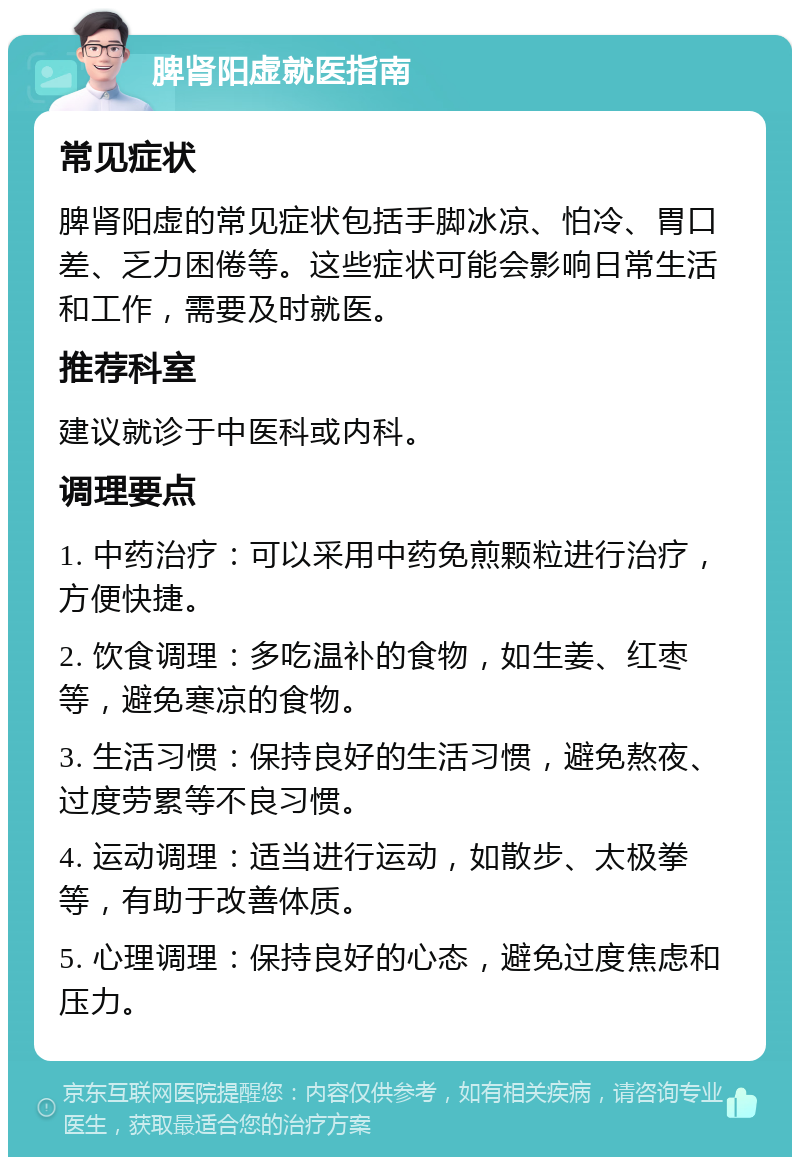 脾肾阳虚就医指南 常见症状 脾肾阳虚的常见症状包括手脚冰凉、怕冷、胃口差、乏力困倦等。这些症状可能会影响日常生活和工作，需要及时就医。 推荐科室 建议就诊于中医科或内科。 调理要点 1. 中药治疗：可以采用中药免煎颗粒进行治疗，方便快捷。 2. 饮食调理：多吃温补的食物，如生姜、红枣等，避免寒凉的食物。 3. 生活习惯：保持良好的生活习惯，避免熬夜、过度劳累等不良习惯。 4. 运动调理：适当进行运动，如散步、太极拳等，有助于改善体质。 5. 心理调理：保持良好的心态，避免过度焦虑和压力。