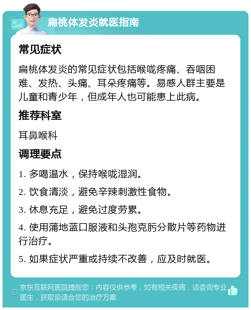 扁桃体发炎就医指南 常见症状 扁桃体发炎的常见症状包括喉咙疼痛、吞咽困难、发热、头痛、耳朵疼痛等。易感人群主要是儿童和青少年，但成年人也可能患上此病。 推荐科室 耳鼻喉科 调理要点 1. 多喝温水，保持喉咙湿润。 2. 饮食清淡，避免辛辣刺激性食物。 3. 休息充足，避免过度劳累。 4. 使用蒲地蓝口服液和头孢克肟分散片等药物进行治疗。 5. 如果症状严重或持续不改善，应及时就医。